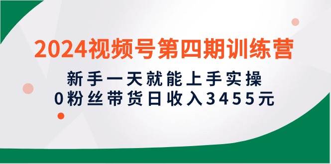 2024视频号第四期训练营，新手一天就能上手实操，0粉丝带货日收入3455元-飞鱼网创