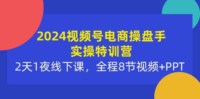 2024视频号电商操盘手实操特训营：2天1夜线下课，全程8节视频+PPT-飞鱼网创