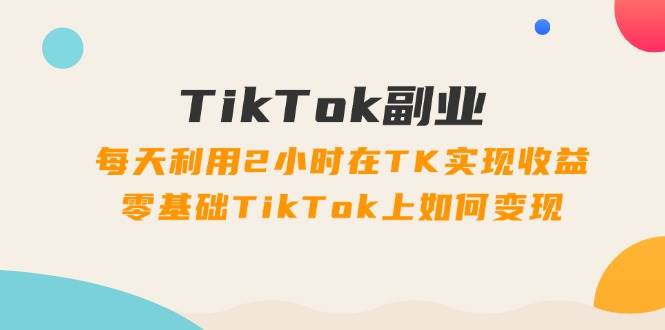 TikTok副业：每天利用2小时在TK实现收益，零基础TikTok上如何变现，34节程-飞鱼网创