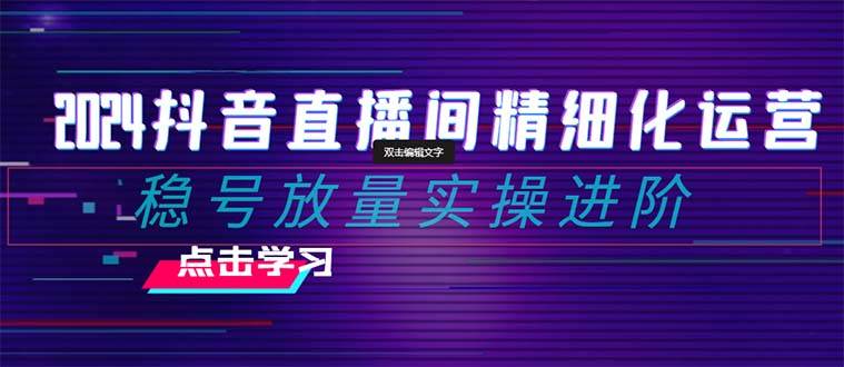 2024抖音直播间精细化运营：稳号放量实操进阶 选品/排品/起号/小店随心推/千川付费如何去投放-飞鱼网创