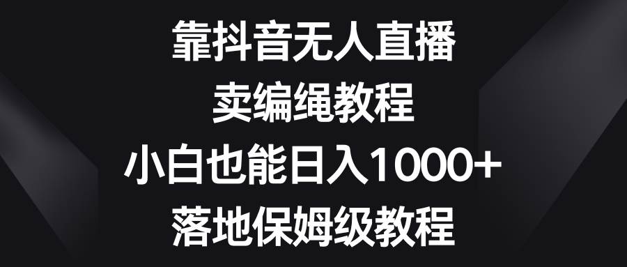 靠抖音无人直播，卖编绳教程，小白也能日入1000+，落地保姆级教程-飞鱼网创