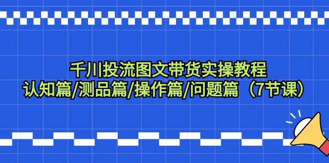 千川投流图文带货实操教程：认知篇/测品篇/操作篇/问题篇（7节课）-飞鱼网创