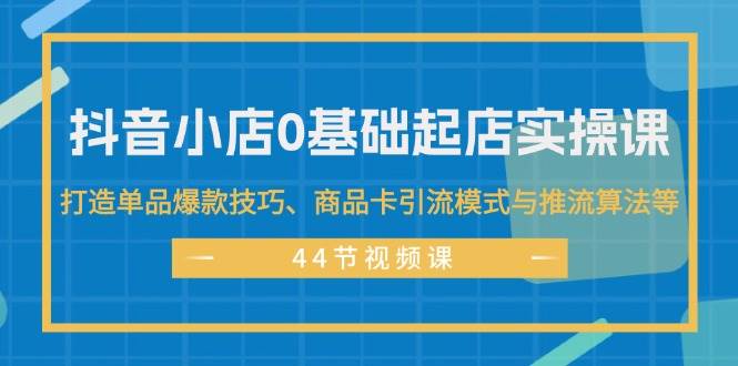 抖音小店0基础起店实操课，打造单品爆款技巧、商品卡引流模式与推流算法等-飞鱼网创