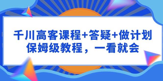 千川 高客课程+答疑+做计划，保姆级教程，一看就会-飞鱼网创