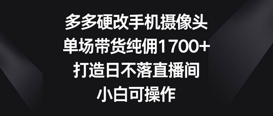 多多硬改手机摄像头，单场带货纯佣1700+，打造日不落直播间，小白可操作-飞鱼网创