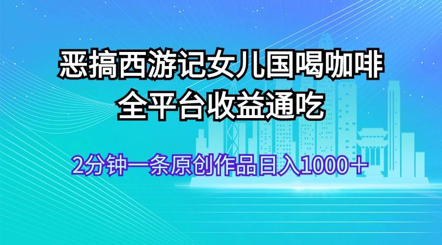 恶搞西游记女儿国喝咖啡 全平台收益通吃 2分钟一条原创作品日入1000＋-飞鱼网创