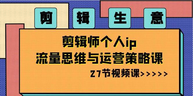 剪辑生意-剪辑师个人ip流量思维与运营策略课（27节视频课）-飞鱼网创