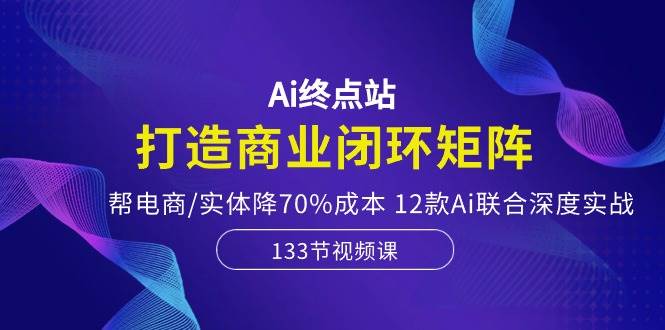 Ai终点站，打造商业闭环矩阵，帮电商/实体降70%成本，12款Ai联合深度实战-飞鱼网创