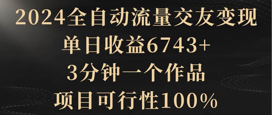 2024全自动流量交友变现，单日收益6743+，3分钟一个作品，项目可行性100%-飞鱼网创