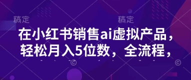 小红书销售ai虚拟产品，轻松月入5位数，全流程，超细节变现过程，完全无卡点-飞鱼网创